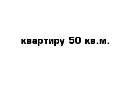 квартиру 50 кв.м.